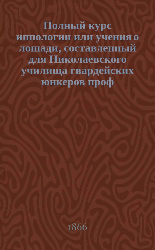Полный курс иппологии или учения о лошади, составленный для Николаевского училища гвардейских юнкеров проф. И. Равичем : Ч. 1-2