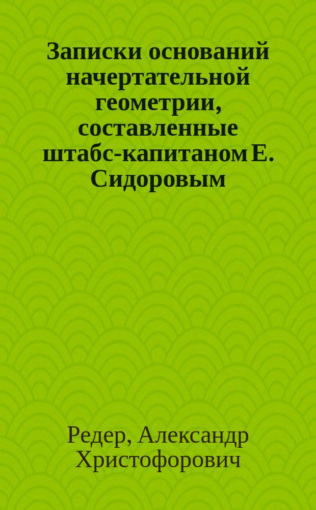 Записки оснований начертательной геометрии, составленные штабс-капитаном Е. Сидоровым, по лекциям ординарного профессора Института инженеров путей сообщения инженер-полковника А.Х. Редера : Чертежи. Кн. 1-3