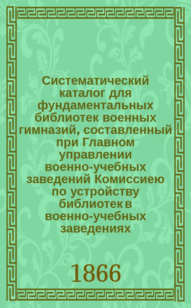 Систематический каталог для фундаментальных библиотек военных гимназий, составленный при Главном управлении военно-учебных заведений Комиссиею по устройству библиотек в военно-учебных заведениях