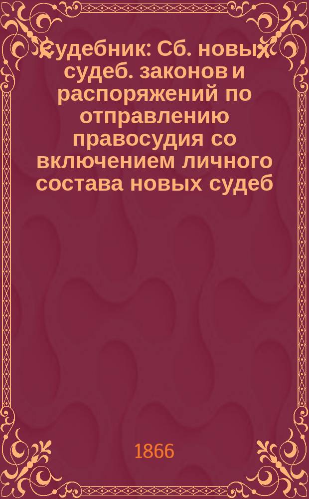 Судебник : Сб. новых судеб. законов и распоряжений по отправлению правосудия со включением личного состава новых судеб. учреждений на 1866 год