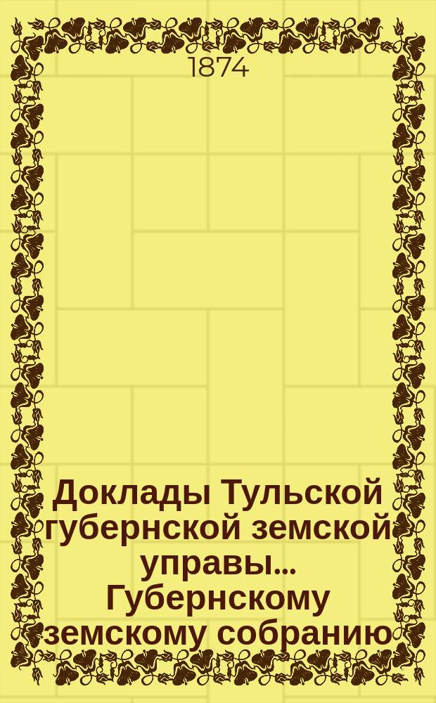 Доклады Тульской губернской земской управы ... Губернскому земскому собранию : [По разным проблемам]. [1874 г.] : [Отдельные доклады по частным вопросам]