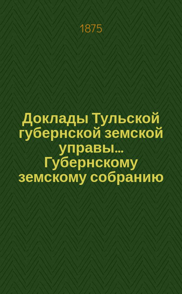 Доклады Тульской губернской земской управы ... Губернскому земскому собранию : [По разным проблемам]. [1875 г.] : [Отдельные доклады по частным вопросам]