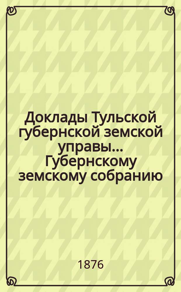 Доклады Тульской губернской земской управы ... Губернскому земскому собранию : [По разным проблемам]. XII очередному ... [1876 года] : [Отдельные доклады по частным вопросам