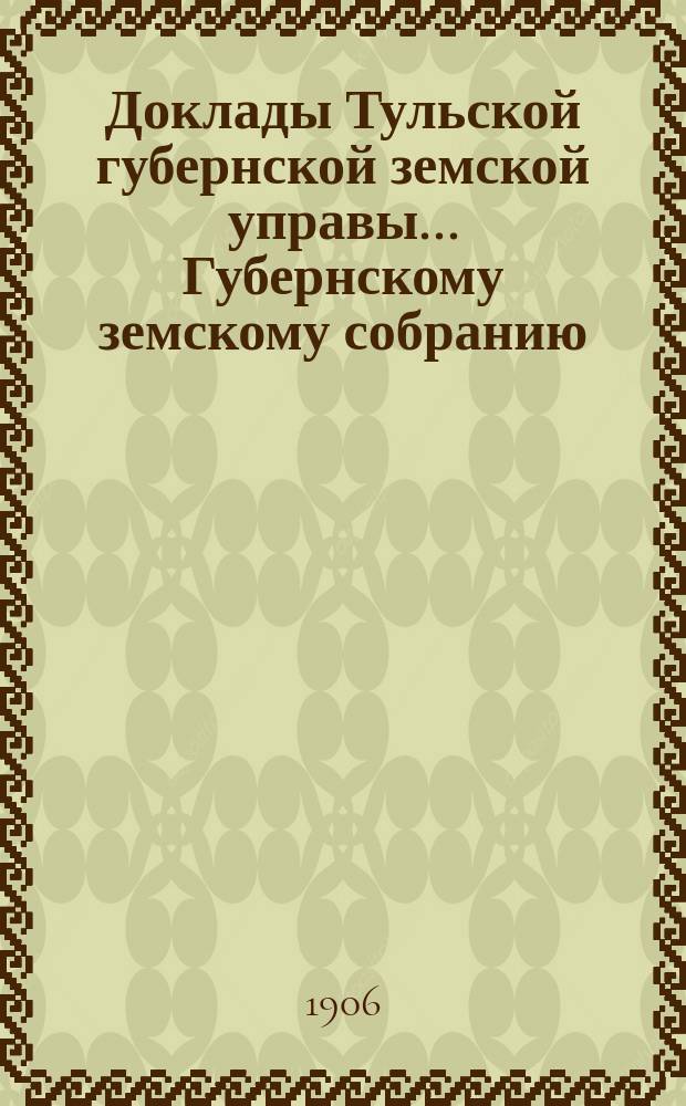 Доклады Тульской губернской земской управы ... Губернскому земскому собранию : [По разным проблемам]. XLI очередная сессия 1905-1906 года : Общий отдел