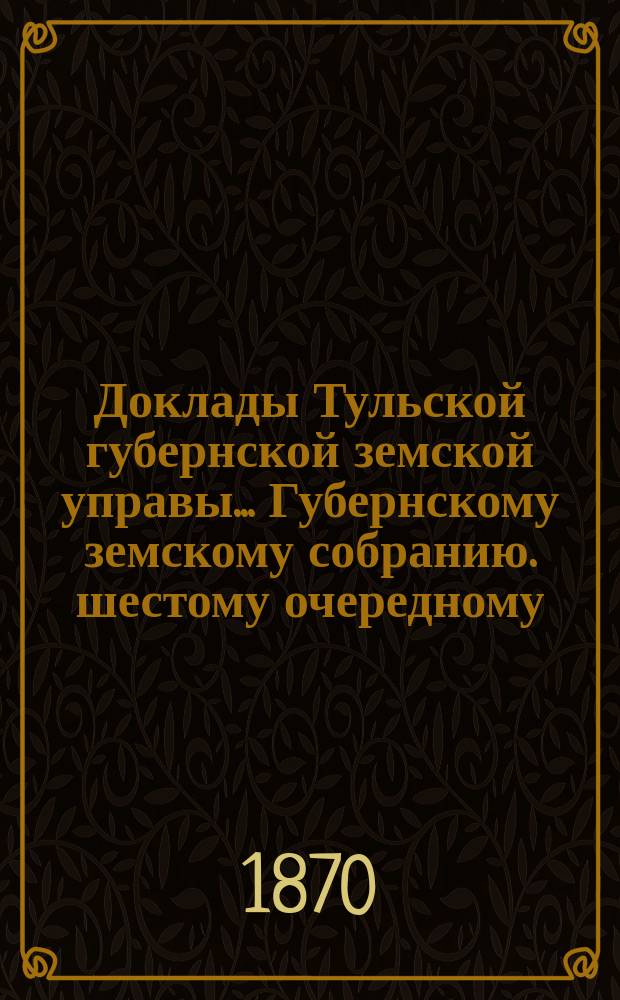 Доклады Тульской губернской земской управы ... Губернскому земскому собранию. шестому очередному ... [1870 года]. Кн. 1