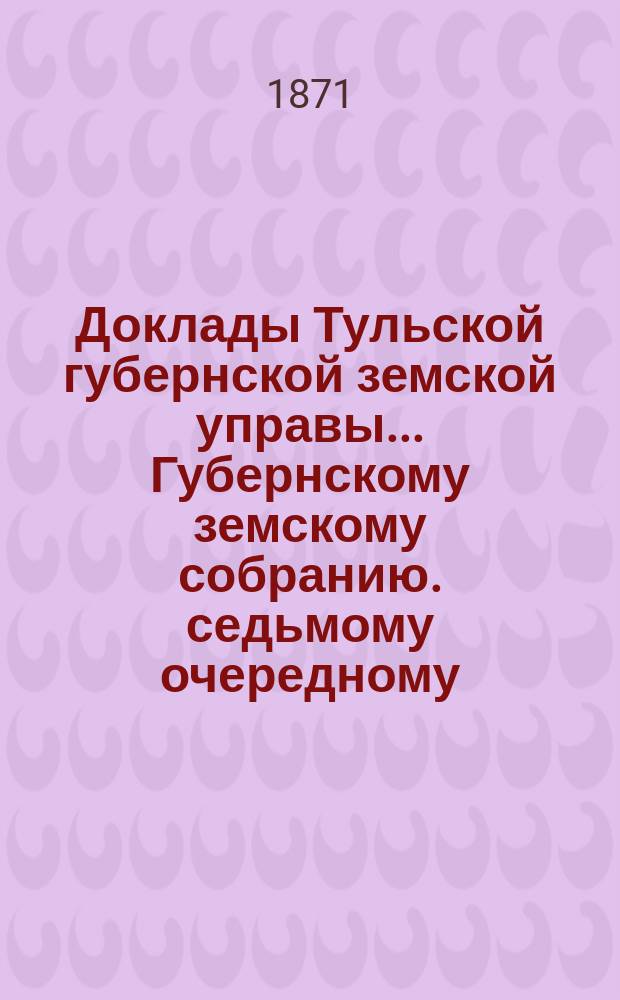 Доклады Тульской губернской земской управы ... Губернскому земскому собранию. седьмому очередному ... [1871 года. Кн. 2]