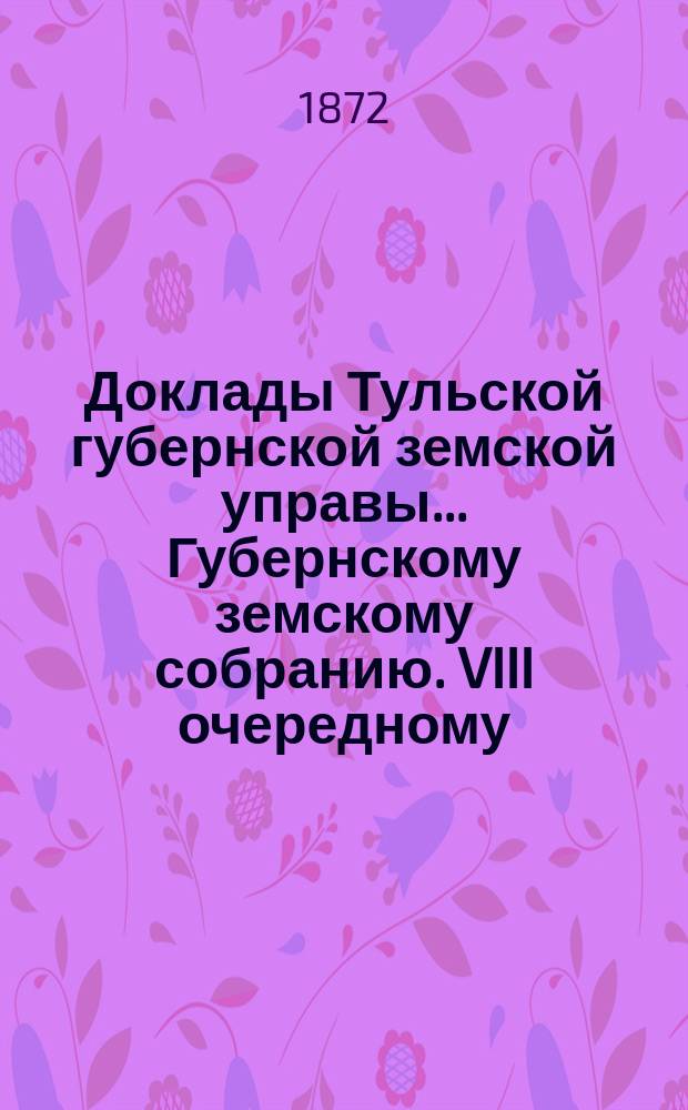 Доклады Тульской губернской земской управы ... Губернскому земскому собранию. VIII очередному ... [1872 года]