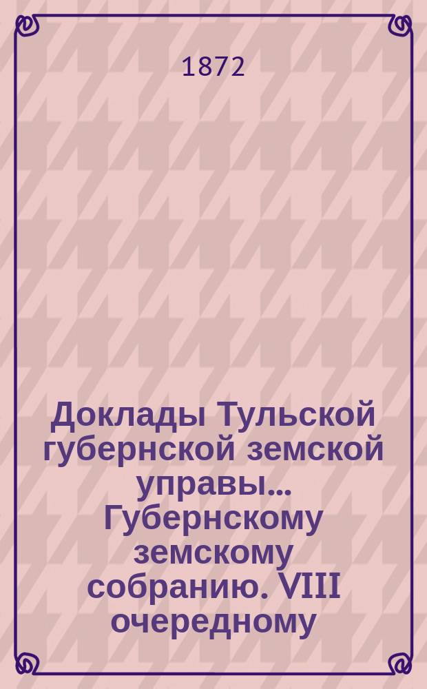 Доклады Тульской губернской земской управы ... Губернскому земскому собранию. VIII очередному ... [1872 года]