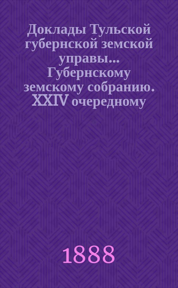 Доклады Тульской губернской земской управы ... Губернскому земскому собранию. XXIV очередному ... [1888 года]