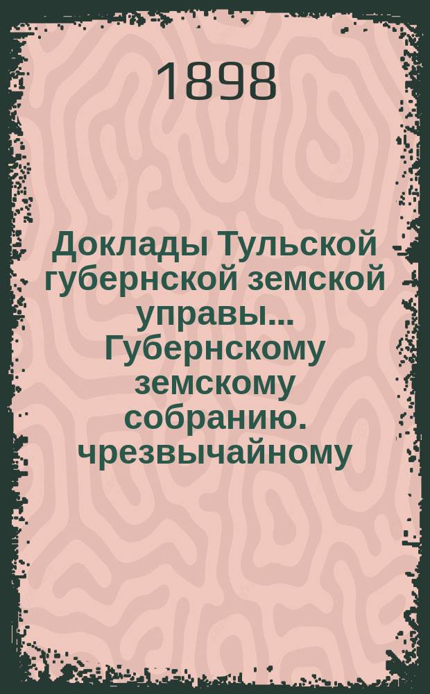 Доклады Тульской губернской земской управы ... Губернскому земскому собранию. чрезвычайному ... 17-го декабря 1898 года