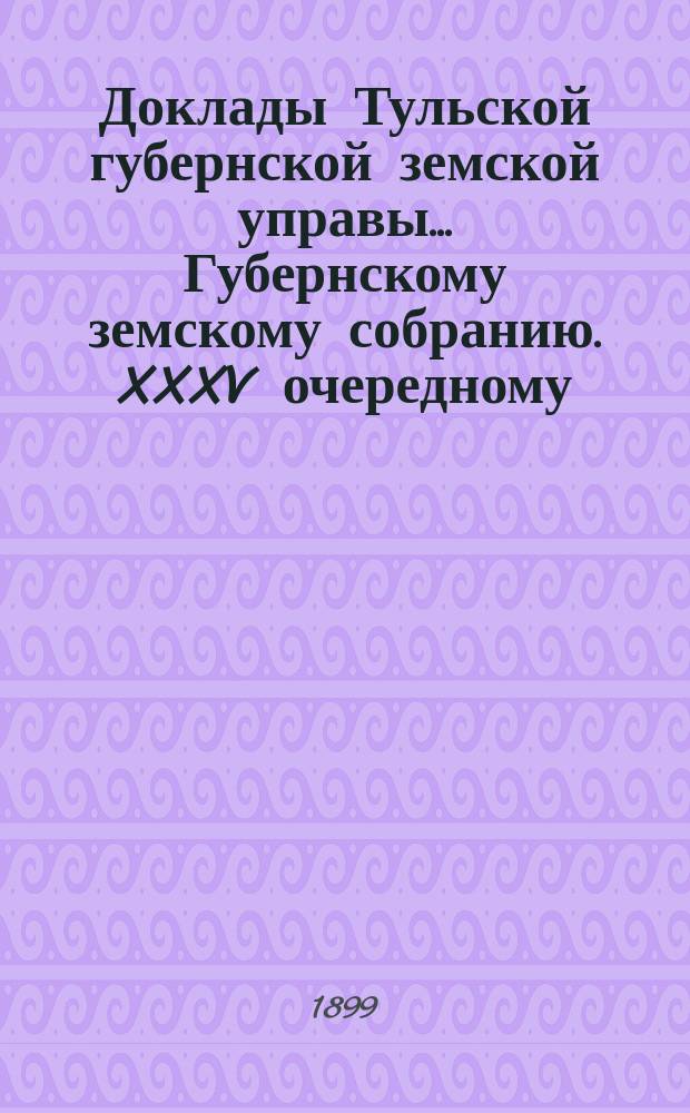 Доклады Тульской губернской земской управы ... Губернскому земскому собранию. XXXV очередному ... [1899 года]
