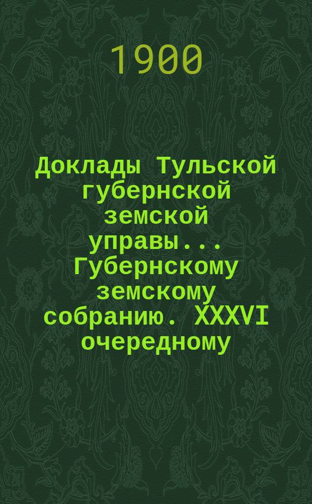 Доклады Тульской губернской земской управы ... Губернскому земскому собранию. XXXVI очередному ... [1900 года]