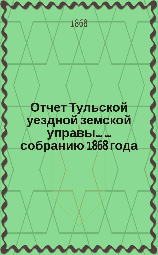 Отчет Тульской уездной земской управы ... ... собранию 1868 года : ... собранию 1868 года и Журналы 4-го очередного ... собрания