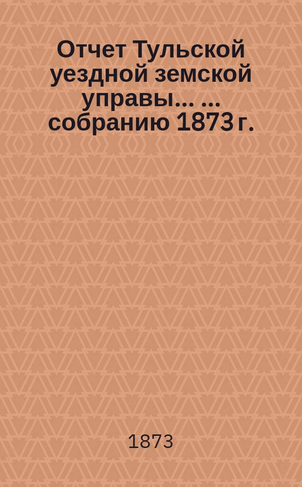 Отчет Тульской уездной земской управы ... ... собранию 1873 г. : ... собранию 1873 г. и Журналы IX очередного ... собрания