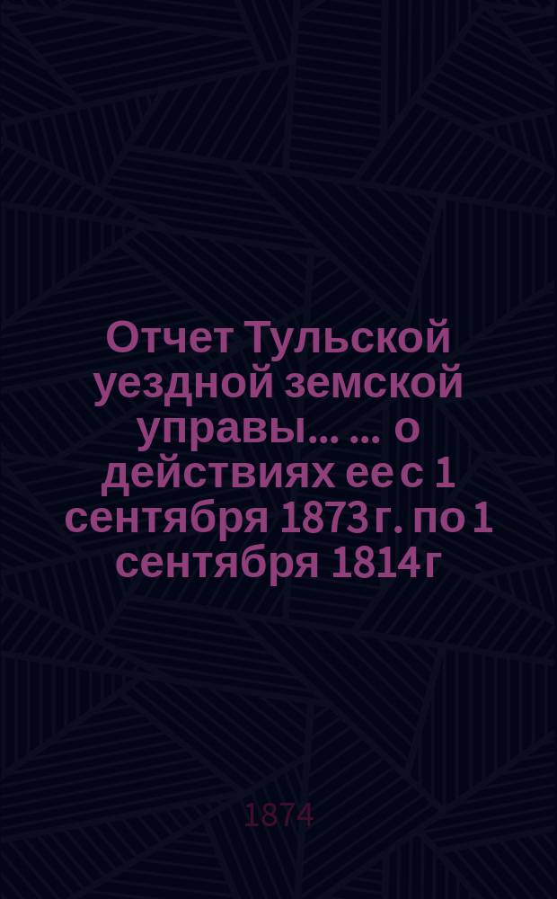 Отчет Тульской уездной земской управы ... ... о действиях ее с 1 сентября 1873 г. по 1 сентября 1814 г. : ... о действиях ее с 1 сентября 1873 г. по 1 сентября 1874 г. ; [Доклады X очередному ... собранию]