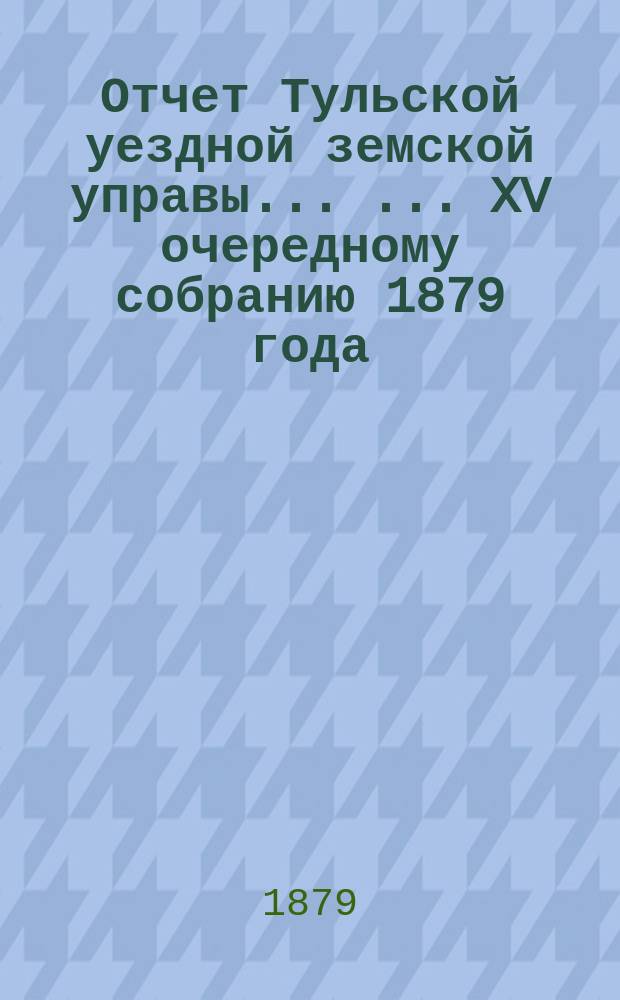 Отчет Тульской уездной земской управы ... ... XV очередному собранию 1879 года : ... XV очередному собранию 1879 года и Журналы XII экстраординарного и XV очередного ... собрания