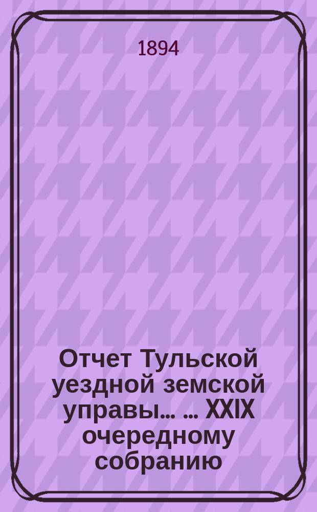 Отчет Тульской уездной земской управы ... ... XXIX очередному собранию : ... XXIX очередному собранию и Журналы XXIX очередного ... собрания