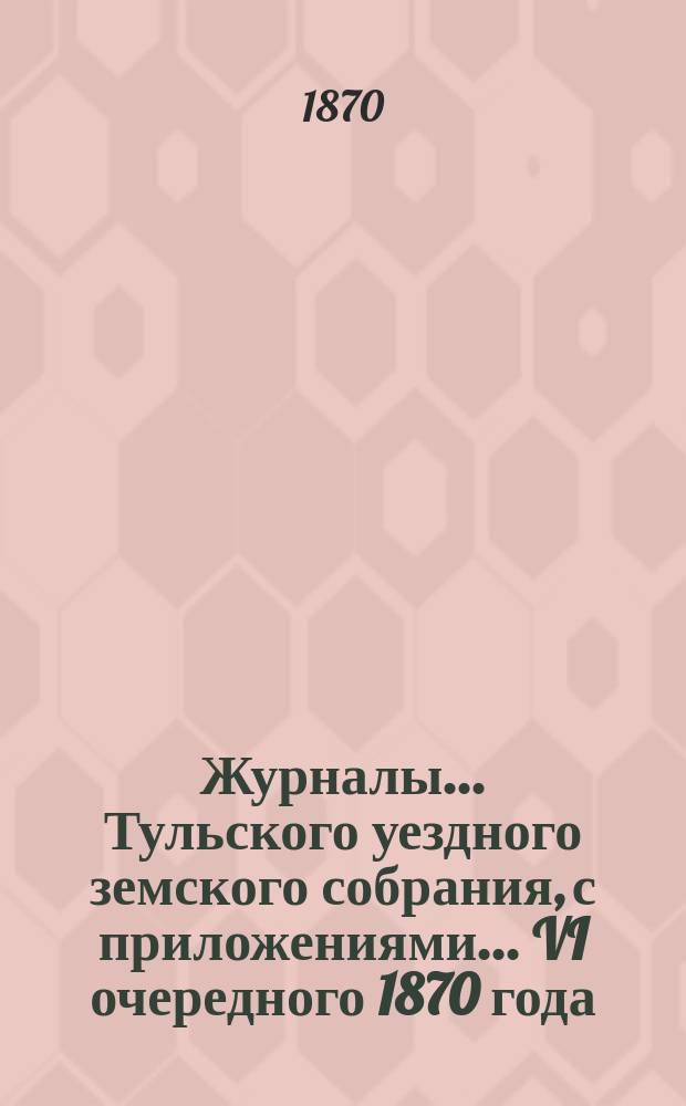 Журналы ... Тульского уездного земского собрания, с приложениями ... VI очередного [1870 года]