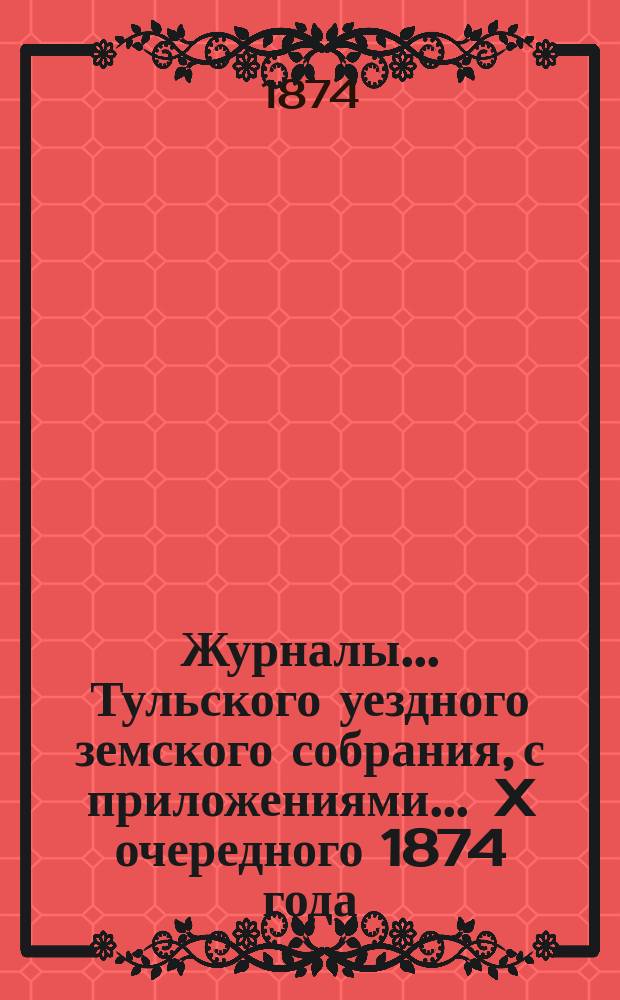 Журналы ... Тульского уездного земского собрания, с приложениями ... X очередного [1874 года]