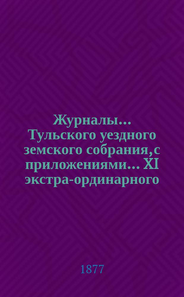 Журналы ... Тульского уездного земского собрания, с приложениями ... XI экстра-ординарного ... [1877 года]