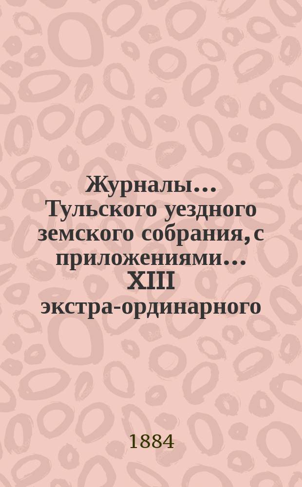 Журналы ... Тульского уездного земского собрания, с приложениями ... XIII экстра-ординарного ... 28 февраля 1884 года