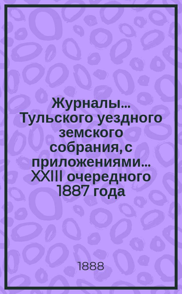 Журналы ... Тульского уездного земского собрания, с приложениями ... XXIII очередного [1887 года]