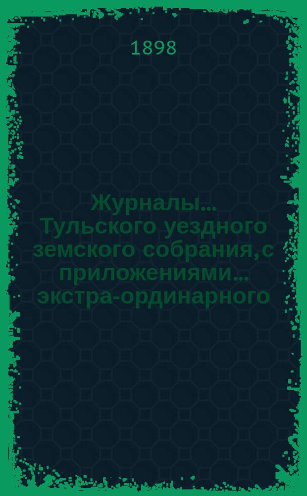Журналы ... Тульского уездного земского собрания, с приложениями ... экстра-ординарного ... 16 марта 1898 года