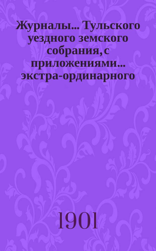 Журналы ... Тульского уездного земского собрания, с приложениями ... экстра-ординарного ... 19 ноября 1901 года