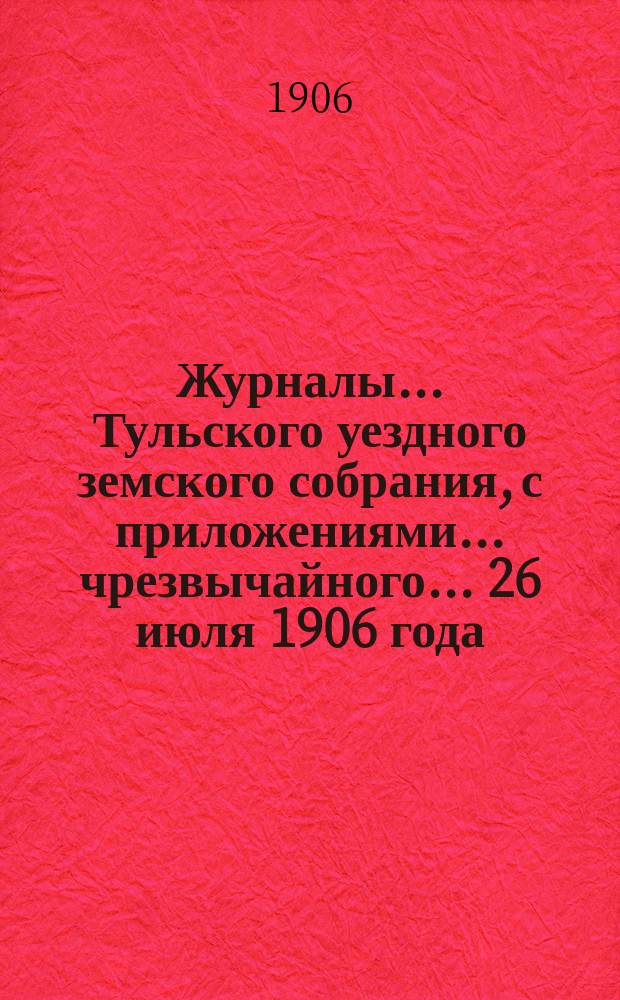 Журналы ... Тульского уездного земского собрания, с приложениями ... чрезвычайного ... [26 июля 1906 года]