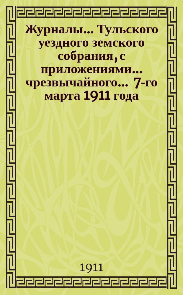 Журналы ... Тульского уездного земского собрания, с приложениями ... чрезвычайного ... 7-го марта 1911 года