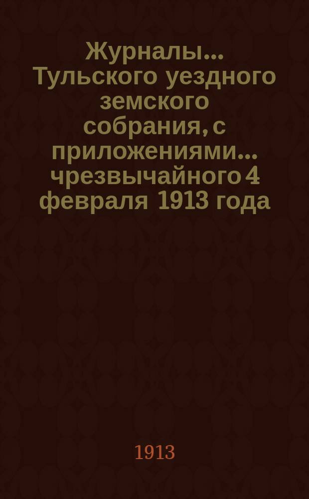 Журналы ... Тульского уездного земского собрания, с приложениями ... чрезвычайного [4 февраля 1913 года]