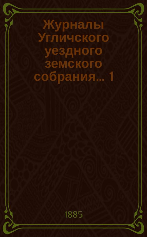 Журналы Угличского уездного земского собрания ... 1) Очередная сессия 1884 года : 1) Очередная сессия 1884 года ; 2) чрезвычайные сессии ... 22-го января и 2-го апреля 1885 года