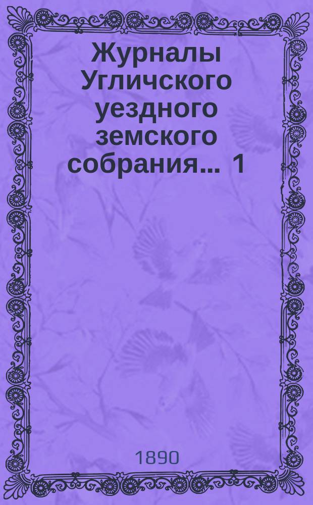 Журналы Угличского уездного земского собрания ... 1) Очередная сессия 1889 года : 1) Очередная сессия 1889 года ; 2) чрезвычайное заседание 14 февраля 1890 года ; 3) чрезвычайное заседание 24 мая 1890 года