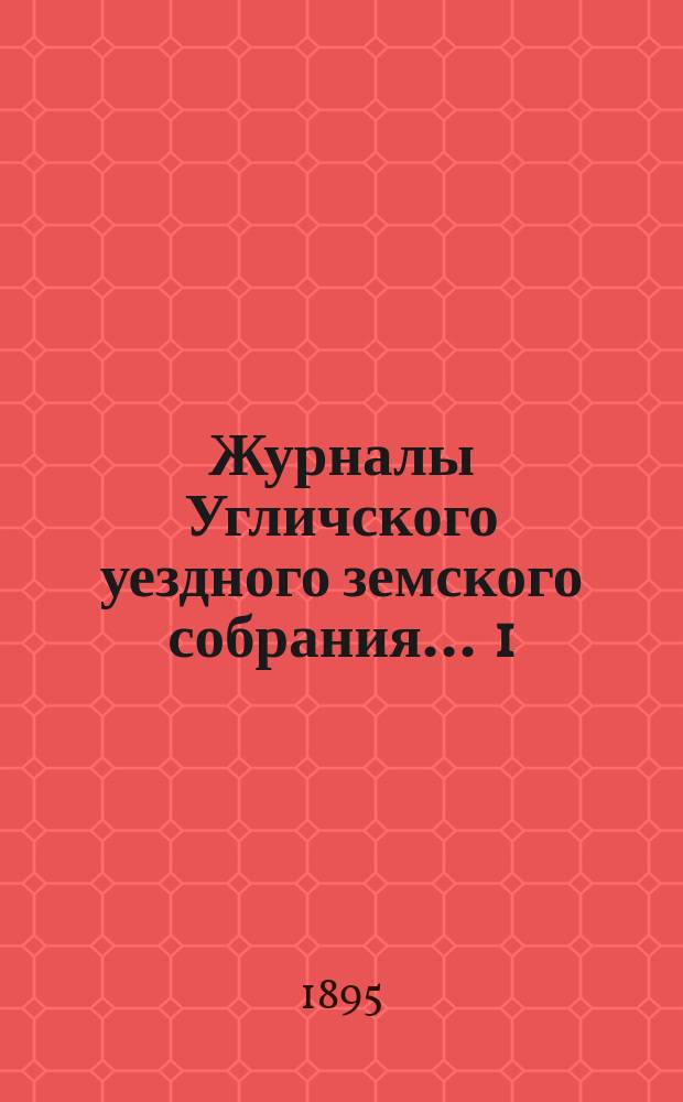 Журналы Угличского уездного земского собрания ... 1) Очередная сессия 1894 года : 1) Очередная сессия 1894 года ; 2) чрезвычайное заседание 13 и 14-го апреля 1895 года