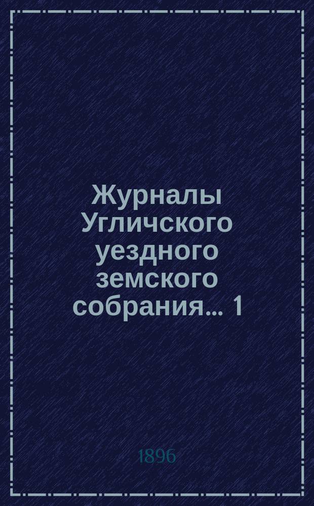 Журналы Угличского уездного земского собрания ... 1) Очередная сессия 1895 г. : 1) Очередная сессия 1895 г. ; 2) чрезвычайное заседание 30 января 1896 г. ; 3) чрезвычайное заседание 29 апреля 1896 г.