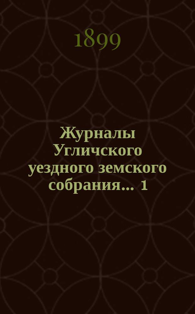 Журналы Угличского уездного земского собрания ... 1) Очередная сессия 1898 года : 1) Очередная сессия 1898 года ; 2) чрезвычайное собрание 12 февраля 1899 года ; 3) чрезвычайное собрание 16 июня 1899 года