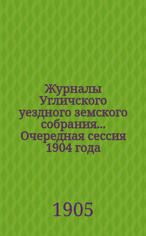 Журналы Угличского уездного земского собрания ... Очередная сессия 1904 года