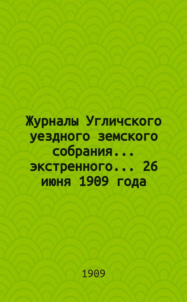 Журналы Угличского уездного земского собрания ... экстренного ... 26 июня 1909 года