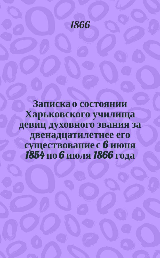 Записка о состоянии Харьковского училища девиц духовного звания за двенадцатилетнее его существование с 6 июня 1854 по 6 июля 1866 года