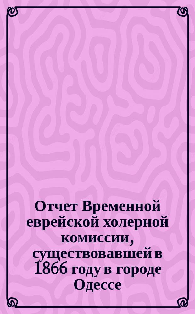 Отчет Временной еврейской холерной комиссии, существовавшей в 1866 году в городе Одессе, составленный из собранных данных Фаддеем Березкиным
