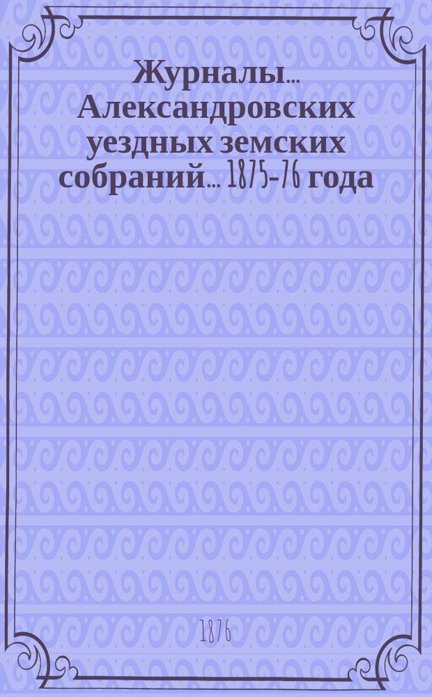 Журналы... Александровских уездных земских собраний... 1875-76 года