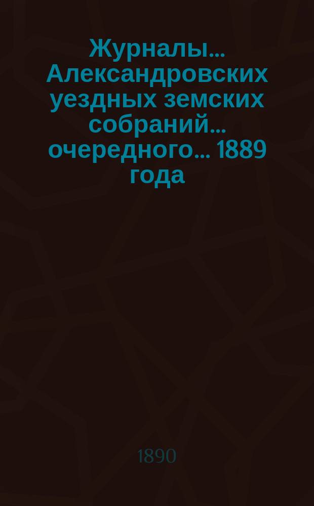 Журналы... Александровских уездных земских собраний... очередного... 1889 года