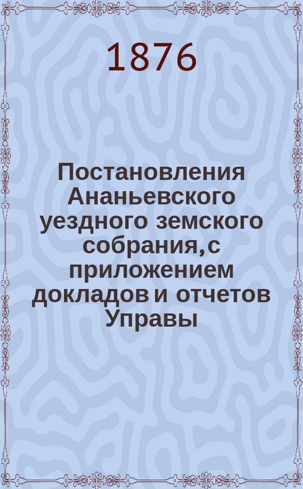 Постановления Ананьевского уездного земского собрания, с приложением докладов и отчетов Управы... созыва 1875 года