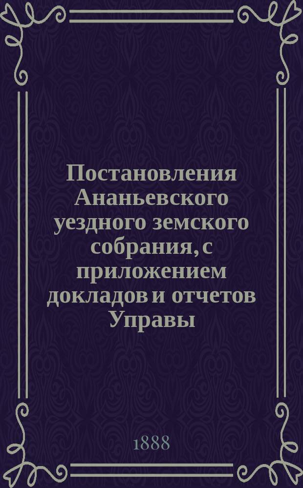 Постановления Ананьевского уездного земского собрания, с приложением докладов и отчетов Управы... созыва 1888 года