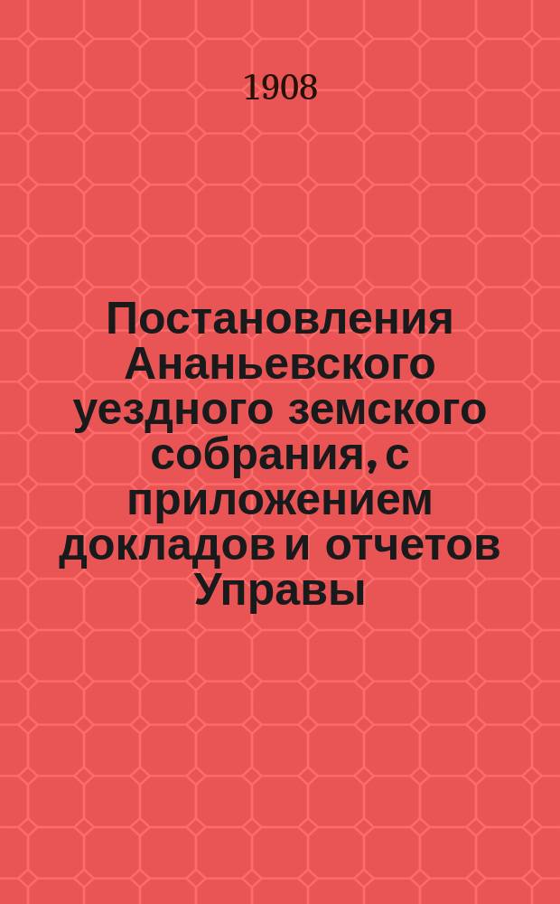 Постановления Ананьевского уездного земского собрания, с приложением докладов и отчетов Управы... очередного... сессии 1908 года