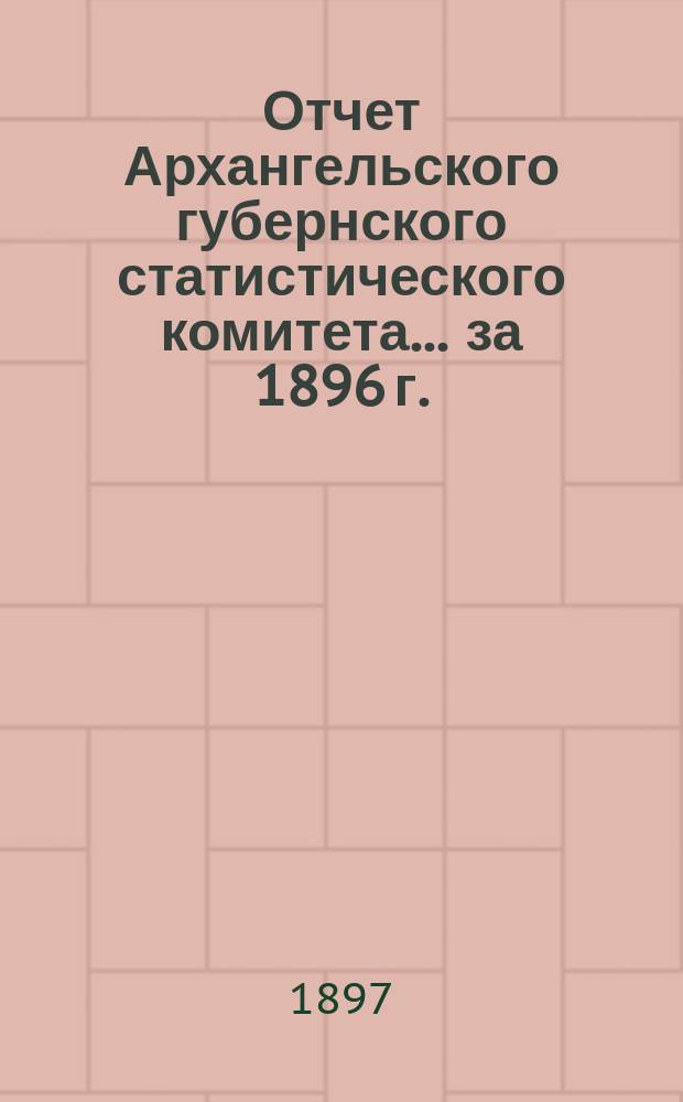 Отчет Архангельского губернского статистического комитета... за 1896 г.