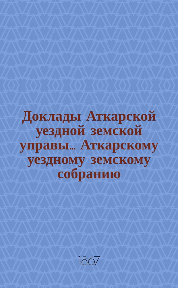 Доклады Аткарской уездной земской управы... Аткарскому уездному земскому собранию... за 1867 год
