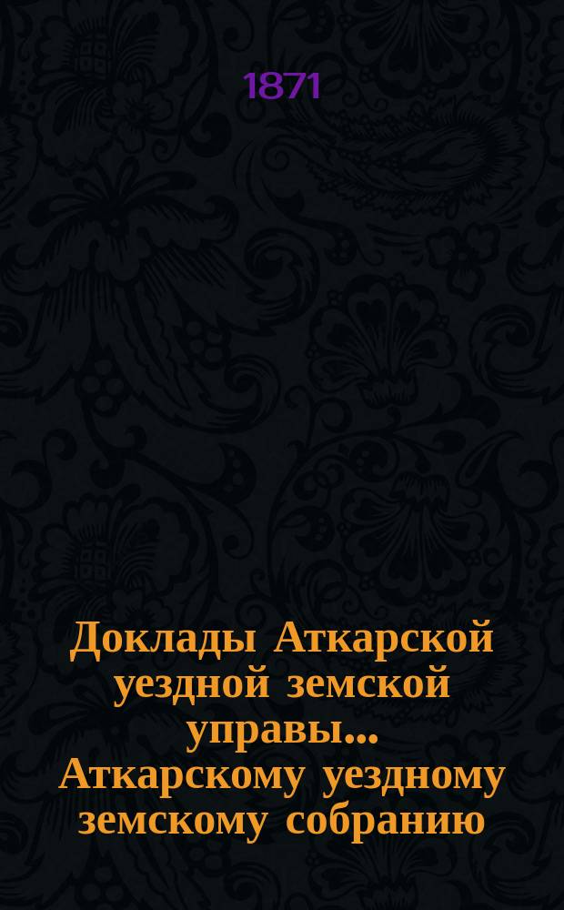 Доклады Аткарской уездной земской управы... Аткарскому уездному земскому собранию... экстренному... июня 15 дня 1871 года