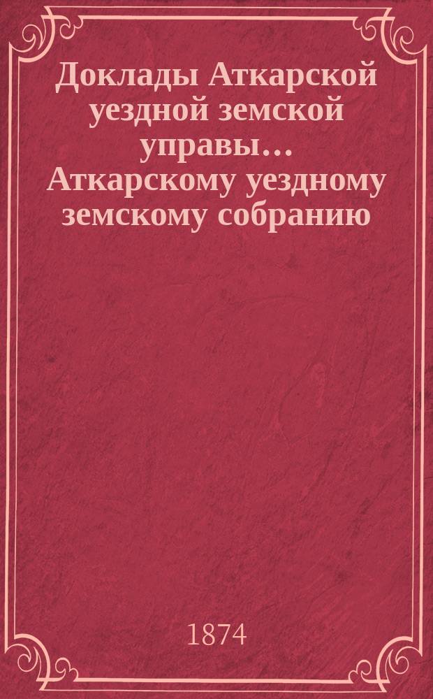 Доклады Аткарской уездной земской управы... Аткарскому уездному земскому собранию... очередному... за 1874 год и [чрезвычайному 10 марта 1874 года]