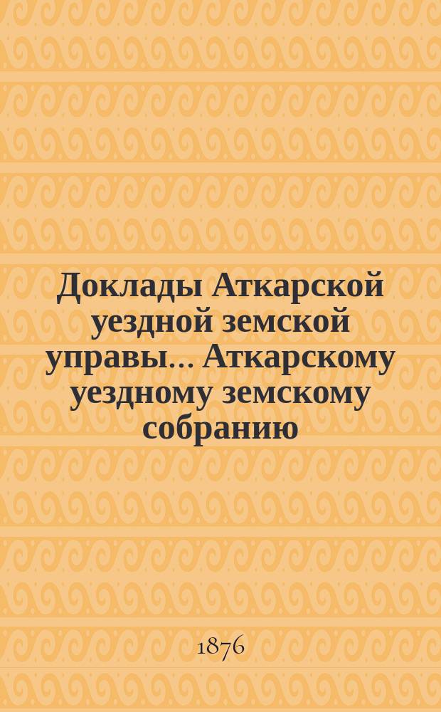Доклады Аткарской уездной земской управы... Аткарскому уездному земскому собранию... [очередному]... 27 сентября 1876 года : [очередному]... 27 сентября 1876 года, со сметою и раскладкою на 1877 год и отчетом о суммах за 1875 год